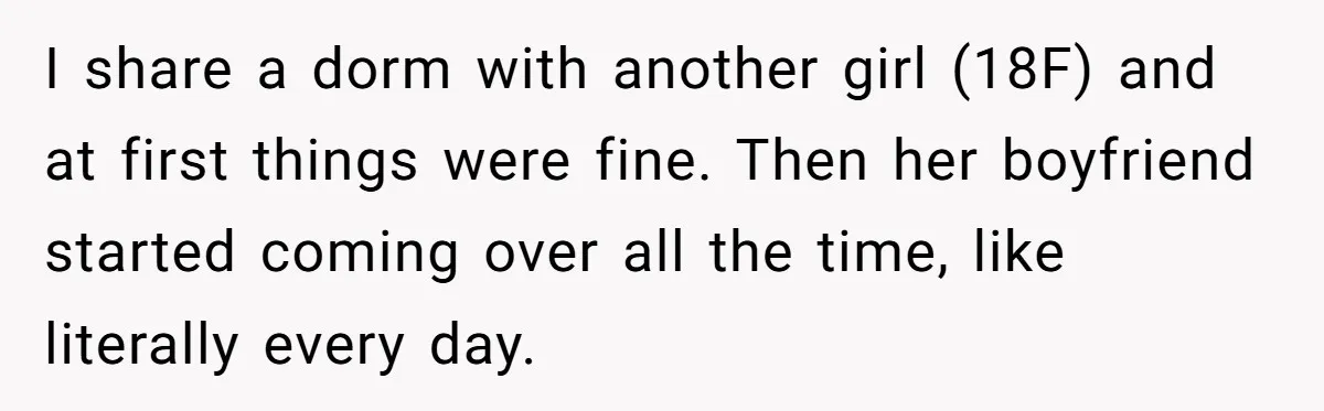 I share a dorm with another girl (18F) and at first things were fine. Then her boyfriend started coming over all the time, like literally every day.