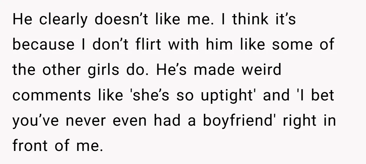 He clearly doesn’t like me. I think it’s because I don’t flirt with him like some of the other girls do. He’s made weird comments like 'she’s so uptight' and...