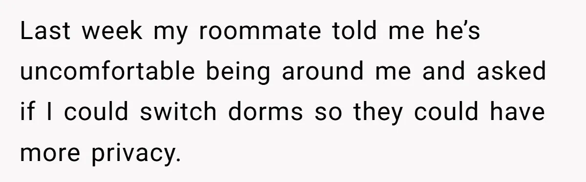 Last week my roommate told me he’s uncomfortable being around me and asked if I could switch dorms so they could have more privacy.