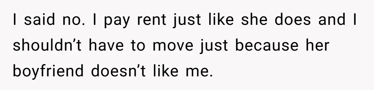 I said no. I pay rent just like she does and I shouldn’t have to move just because her boyfriend doesn’t like me.