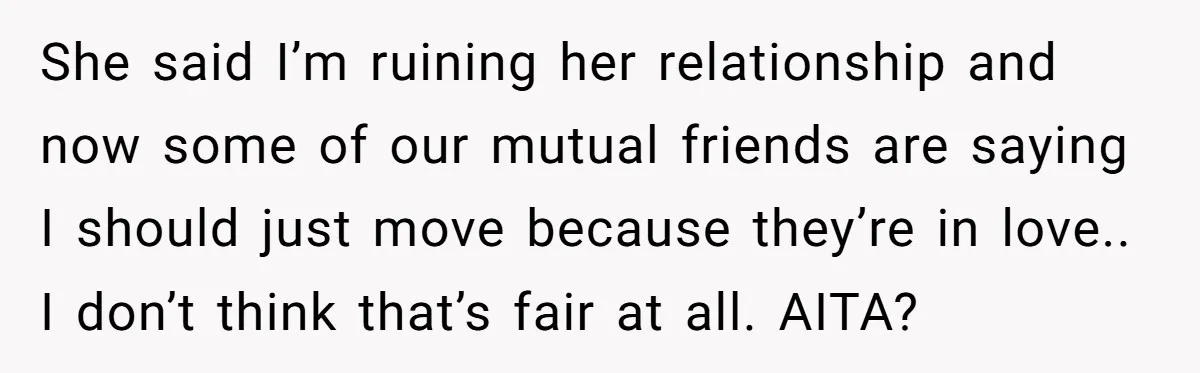 She said I’m ruining her relationship and now some of our mutual friends are saying I should just move because they’re in love.. I don’t think that’s fair at all....
