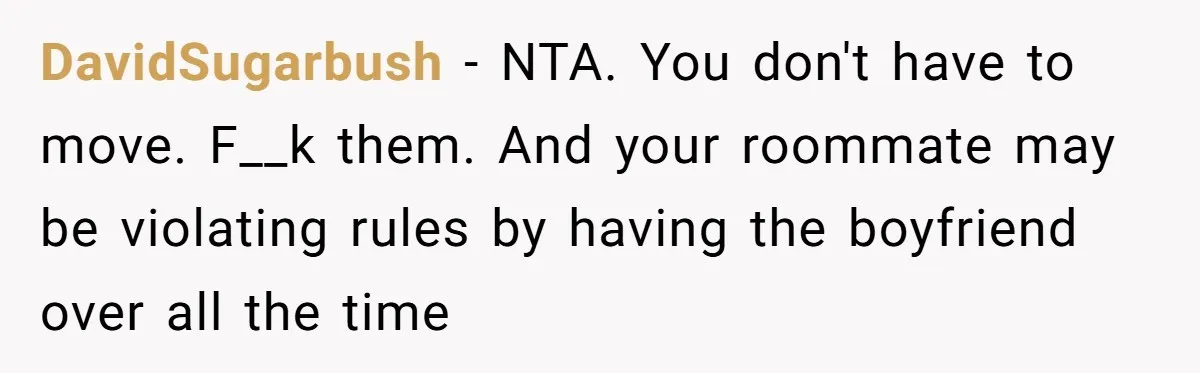 DavidSugarbush − NTA. You don't have to move. F__k them. And your roommate may be violating rules by having the boyfriend over all the time