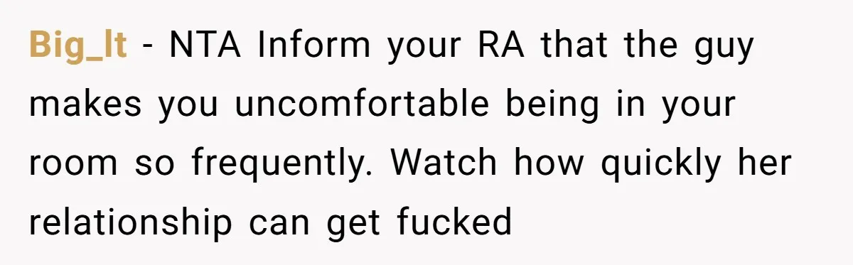 Big_lt − NTA Inform your RA that the guy makes you uncomfortable being in your room so frequently. Watch how quickly her relationship can get fucked
