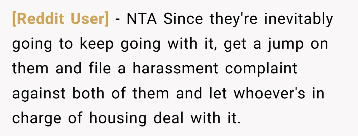 [Reddit User] − NTA Since they're inevitably going to keep going with it, get a jump on them and file a harassment complaint against both of them and let whoever's...