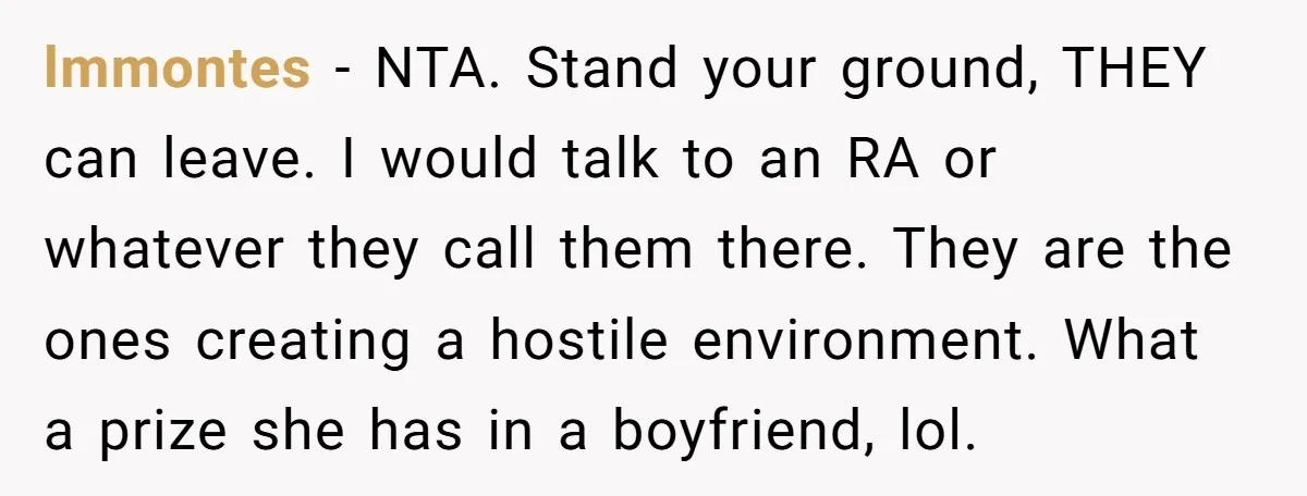 lmmontes − NTA. Stand your ground, THEY can leave. I would talk to an RA or whatever they call them there. They are the ones creating a hostile environment. What...