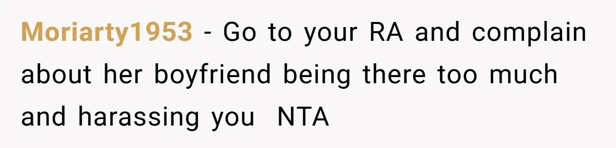 Moriarty1953 − Go to your RA and complain about her boyfriend being there too much and harassing you  NTA