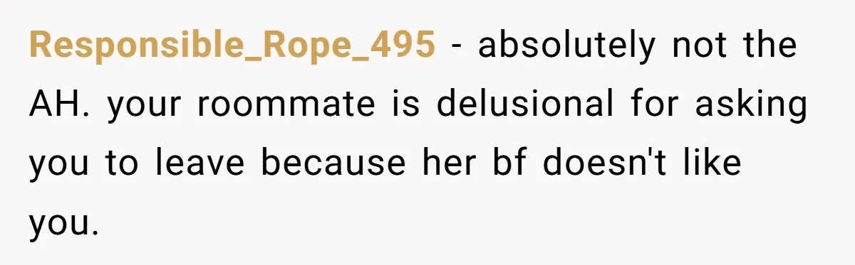 Responsible_Rope_495 − absolutely not the AH. your roommate is delusional for asking you to leave because her bf doesn't like you.