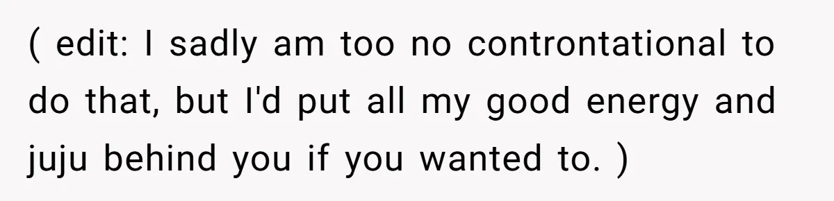 ( edit: I sadly am too no controntational to do that, but I'd put all my good energy and juju behind you if you wanted to. )