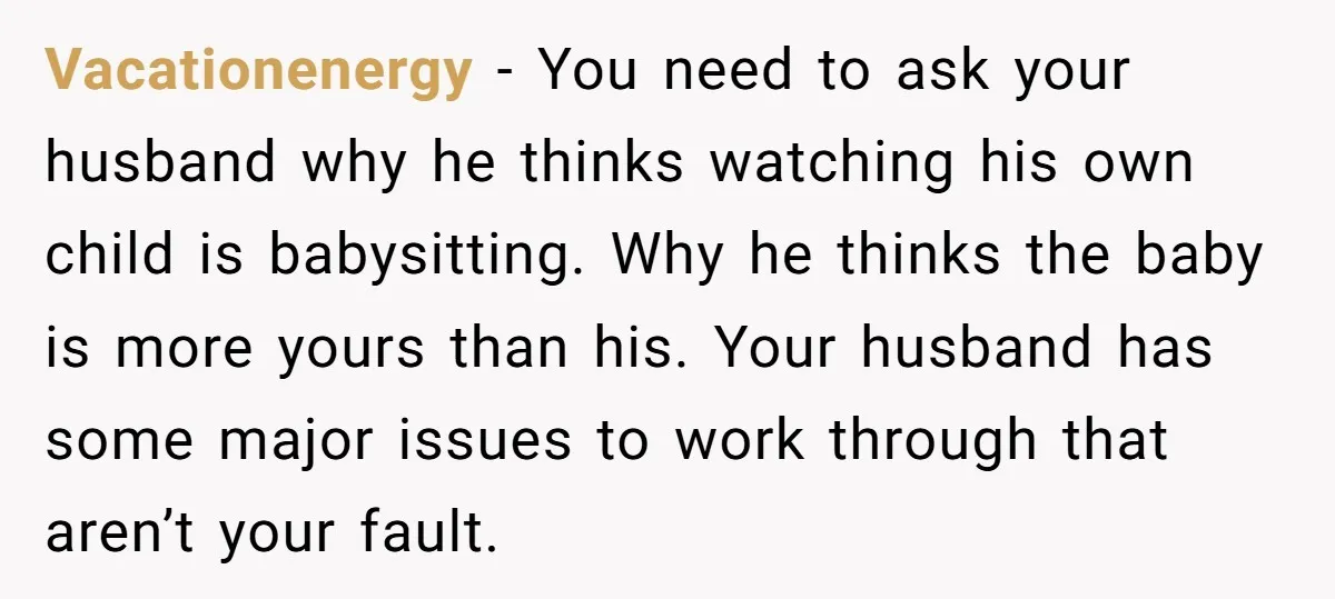 Vacationenergy − You need to ask your husband why he thinks watching his own child is babysitting. Why he thinks the baby is more yours than his. Your husband has...