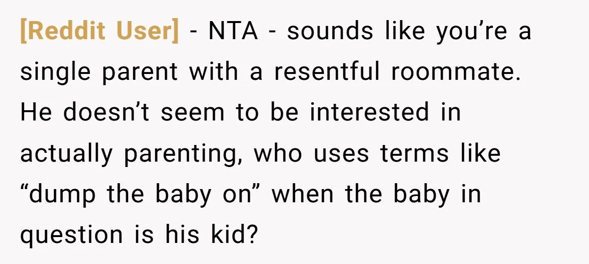 [Reddit User] − NTA - sounds like you’re a single parent with a resentful roommate. He doesn’t seem to be interested in actually parenting, who uses terms like “dump the...