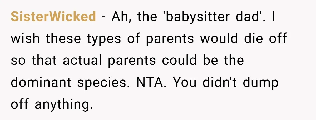 SisterWicked − Ah, the 'babysitter dad'. I wish these types of parents would die off so that actual parents could be the dominant species. NTA. You didn't dump off anything.