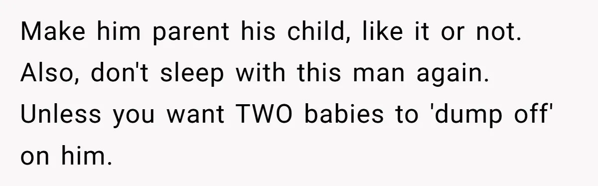 Make him parent his child, like it or not. Also, don't sleep with this man again. Unless you want TWO babies to 'dump off' on him.