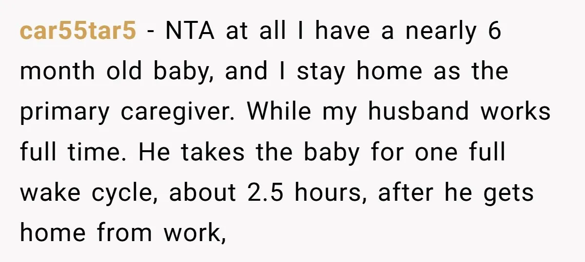 car55tar5 − NTA at all I have a nearly 6 month old baby, and I stay home as the primary caregiver. While my husband works full time. He takes the...