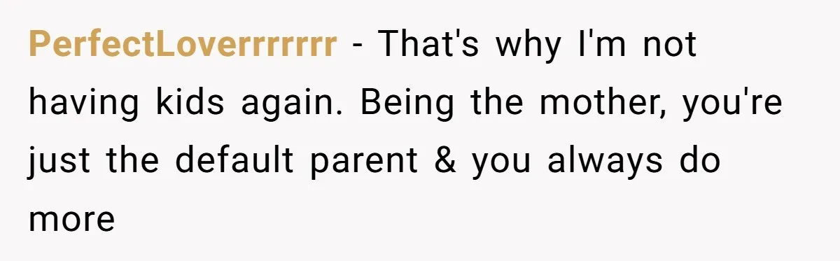 PerfectLoverrrrrrr − That's why I'm not having kids again. Being the mother, you're just the default parent & you always do more