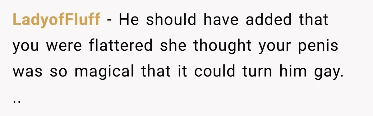 LadyofFluff − He should have added that you were flattered she thought your penis was so magical that it could turn him gay. ..