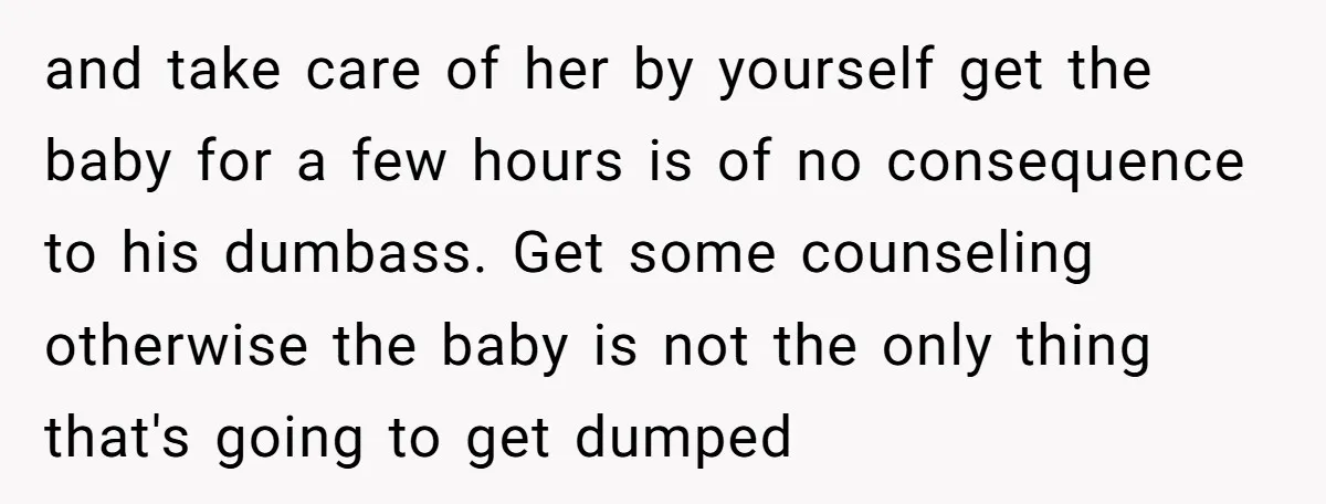 and take care of her by yourself get the baby for a few hours is of no consequence to his dumbass. Get some counseling otherwise the baby is not the...