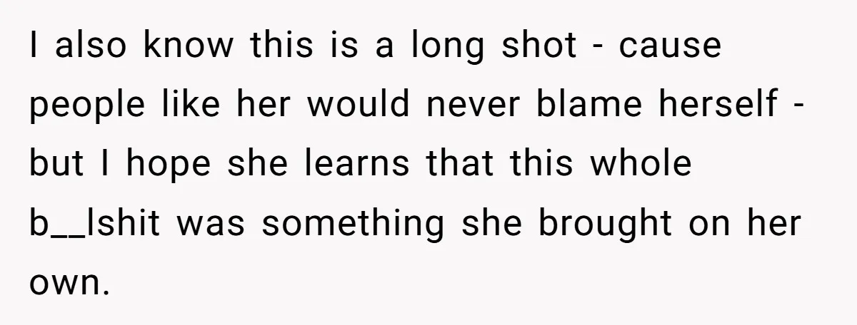 I also know this is a long shot - cause people like her would never blame herself - but I hope she learns that this whole b__lshit was something she...