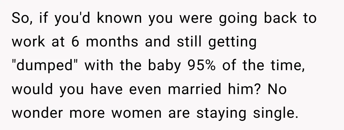So, if you'd known you were going back to work at 6 months and still getting "dumped" with the baby 95% of the time, would you have even married him?...
