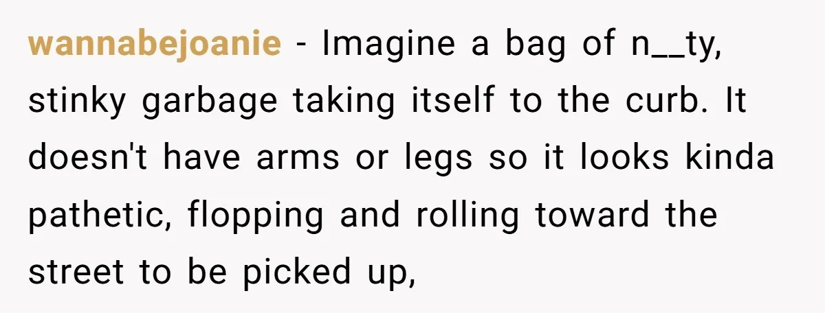 wannabejoanie − Imagine a bag of n__ty, stinky garbage taking itself to the curb. It doesn't have arms or legs so it looks kinda pathetic, flopping and rolling toward the...