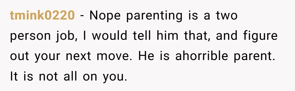 tmink0220 − Nope parenting is a two person job, I would tell him that, and figure out your next move. He is ahorrible parent. It is not all on you.