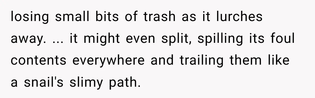 losing small bits of trash as it lurches away. ... it might even split, spilling its foul contents everywhere and trailing them like a snail's slimy path.