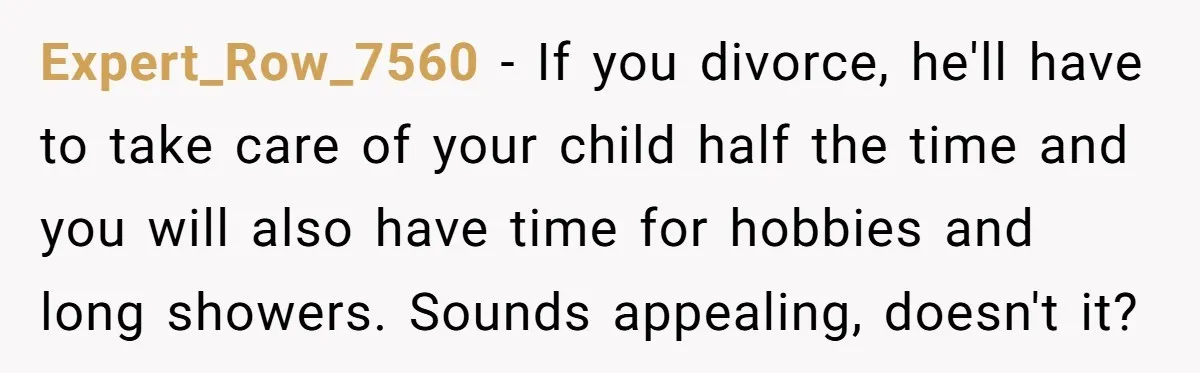 Expert_Row_7560 − If you divorce, he'll have to take care of your child half the time and you will also have time for hobbies and long showers. Sounds appealing, doesn't...