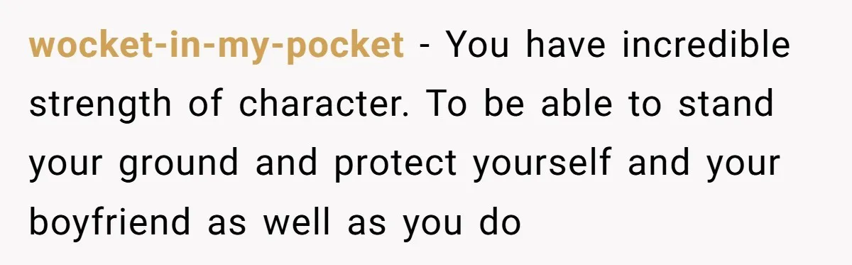 wocket-in-my-pocket − You have incredible strength of character. To be able to stand your ground and protect yourself and your boyfriend as well as you do