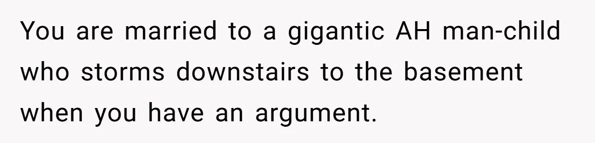 You are married to a gigantic AH man-child who storms downstairs to the basement when you have an argument.