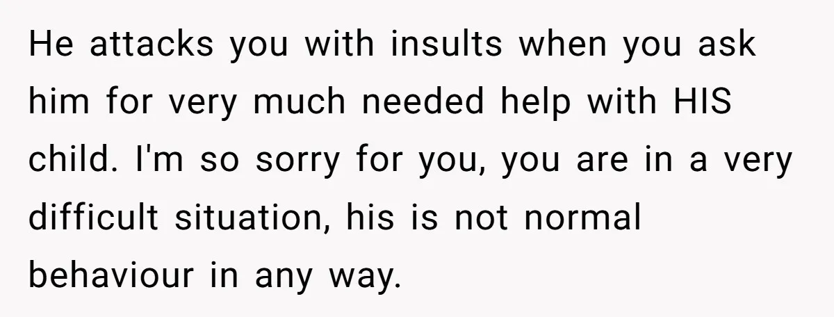 He attacks you with insults when you ask him for very much needed help with HIS child. I'm so sorry for you, you are in a very difficult situation, his...