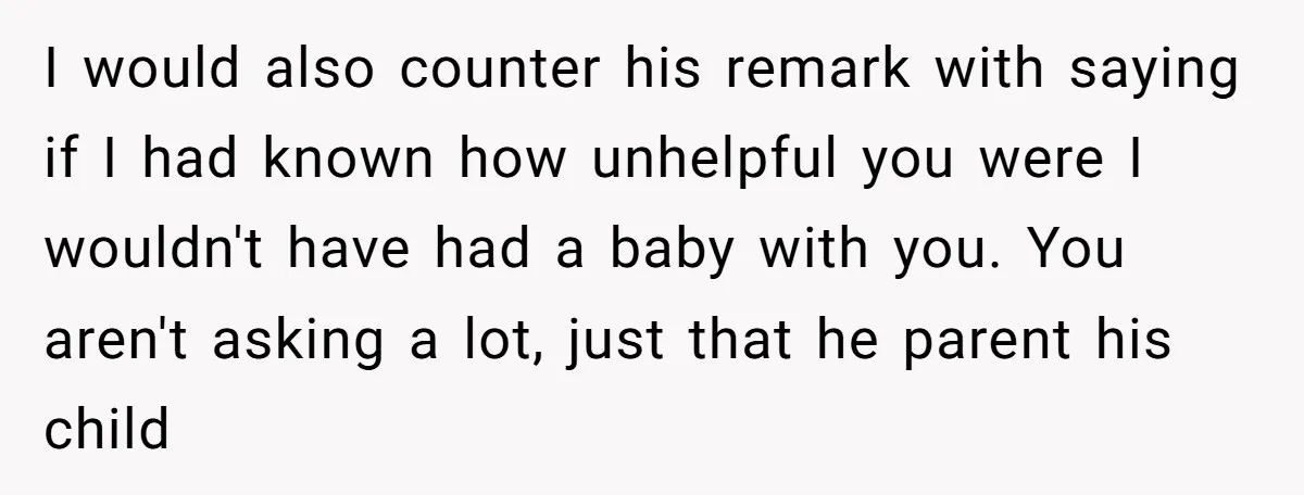 I would also counter his remark with saying if I had known how unhelpful you were I wouldn't have had a baby with you. You aren't asking a lot, just...