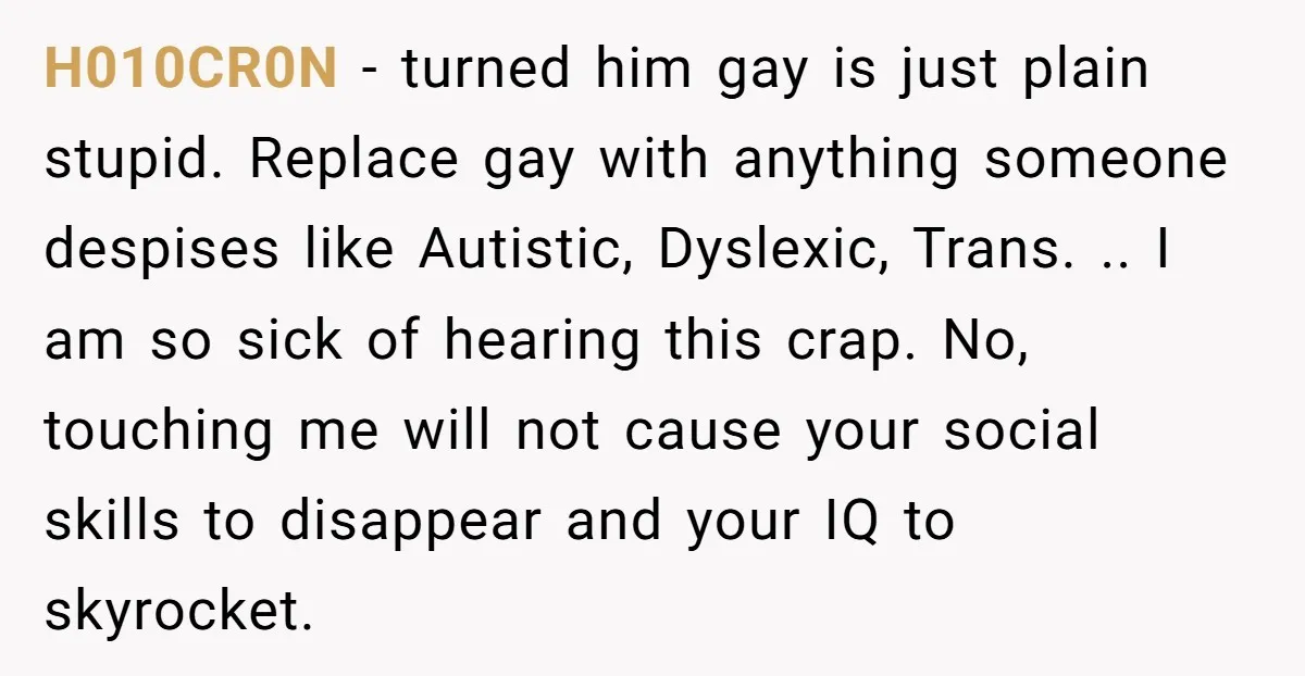 H010CR0N − turned him gay is just plain stupid. Replace gay with anything someone despises like Autistic, Dyslexic, Trans. .. I am so sick of hearing this crap. No, touching...
