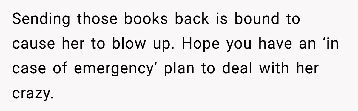 Sending those books back is bound to cause her to blow up. Hope you have an ‘in case of emergency’ plan to deal with her crazy.