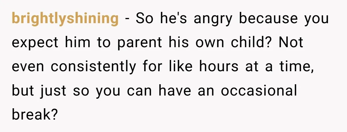 brightlyshining − So he's angry because you expect him to parent his own child? Not even consistently for like hours at a time, but just so you can have an...