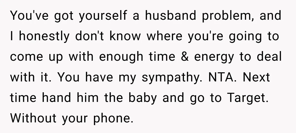 You've got yourself a husband problem, and I honestly don't know where you're going to come up with enough time & energy to deal with it. You have my sympathy....