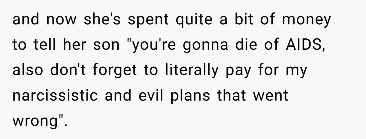 and now she's spent quite a bit of money to tell her son "you're gonna die of AIDS, also don't forget to literally pay for my narcissistic and evil plans...