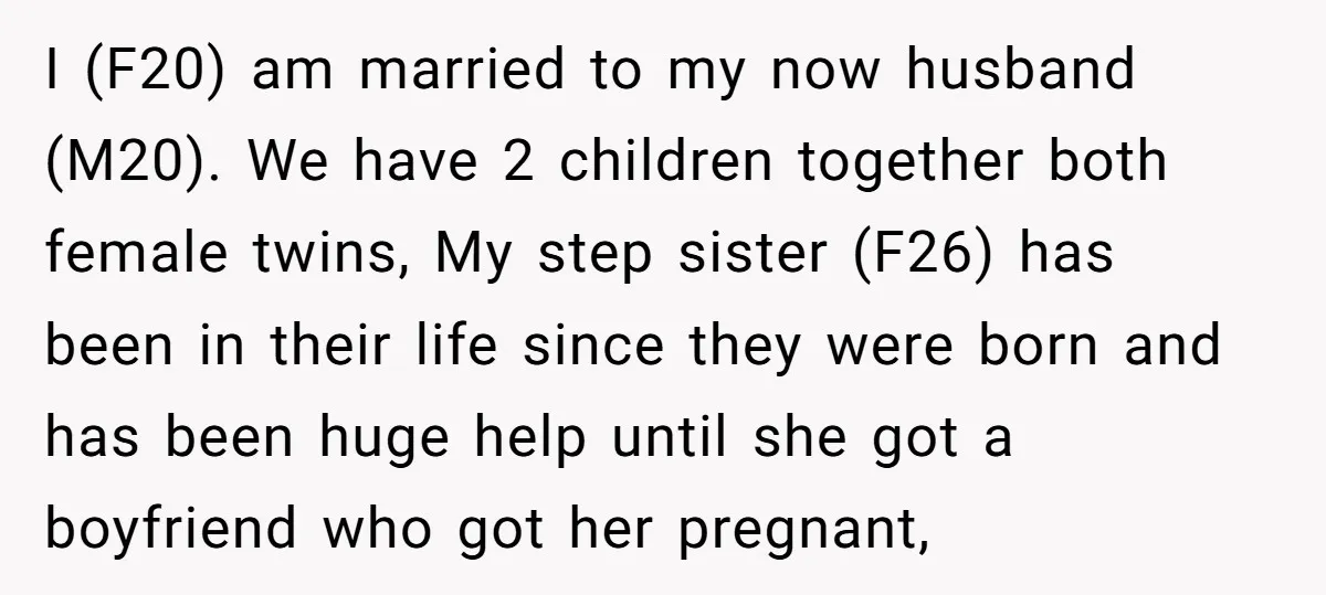 I (F20) am married to my now husband (M20). We have 2 children together both female twins, My step sister (F26) has been in their life since they were born...