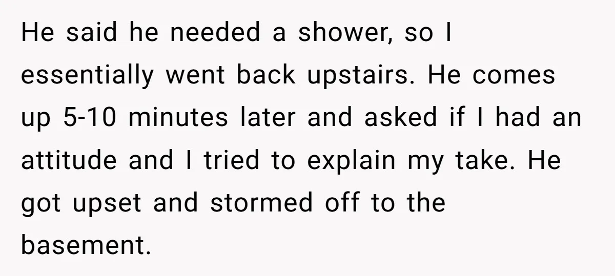 He said he needed a shower, so I essentially went back upstairs. He comes up 5-10 minutes later and asked if I had an attitude and I tried to explain...