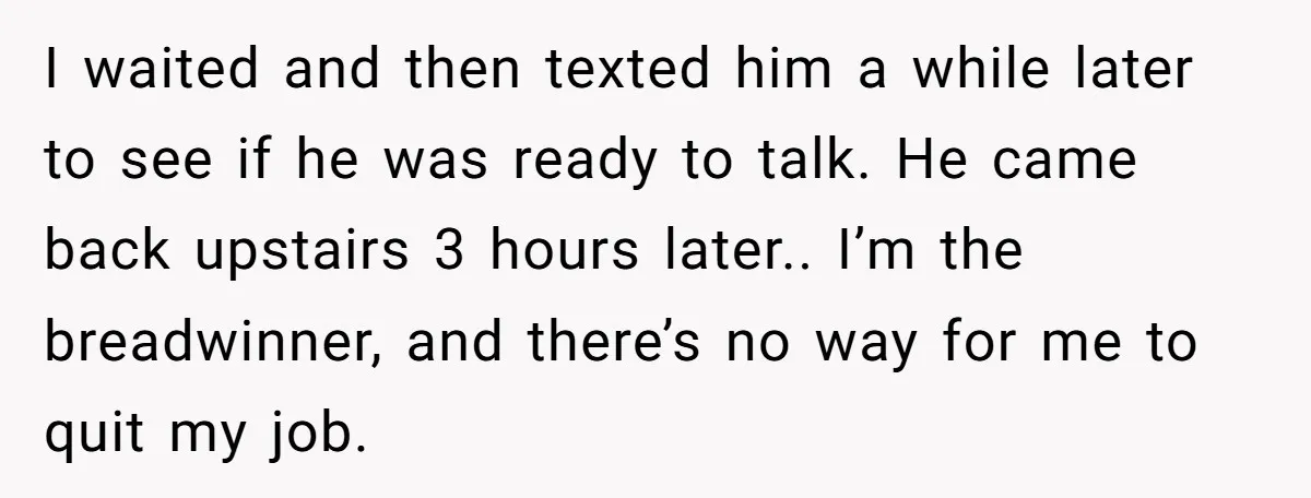 I waited and then texted him a while later to see if he was ready to talk. He came back upstairs 3 hours later.. I’m the breadwinner, and there’s no...