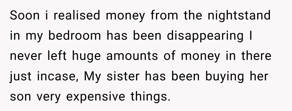 Soon i realised money from the nightstand in my bedroom has been disappearing I never left huge amounts of money in there just incase, My sister has been buying her...