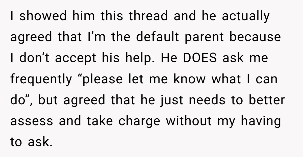 I showed him this thread and he actually agreed that I’m the default parent because I don’t accept his help. He DOES ask me frequently “please let me know what...
