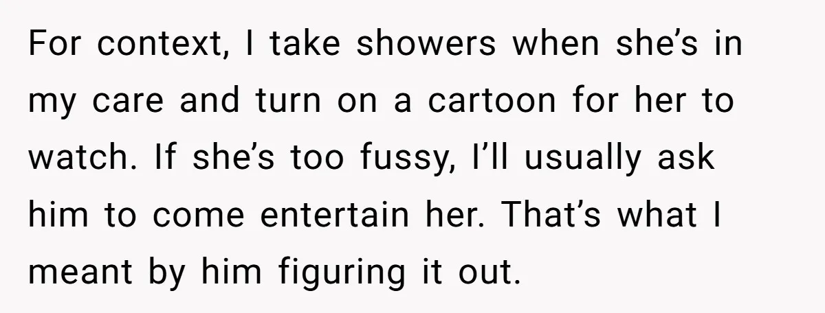 For context, I take showers when she’s in my care and turn on a cartoon for her to watch. If she’s too fussy, I’ll usually ask him to come entertain...