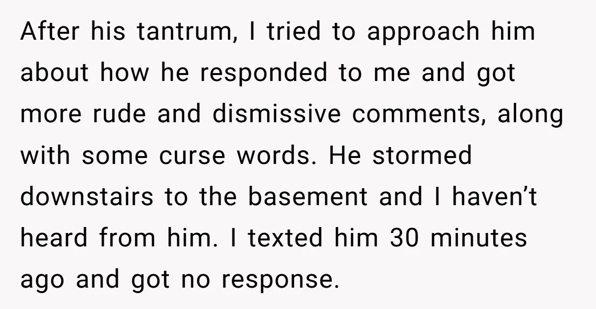 After his tantrum, I tried to approach him about how he responded to me and got more rude and dismissive comments, along with some curse words. He stormed downstairs to...