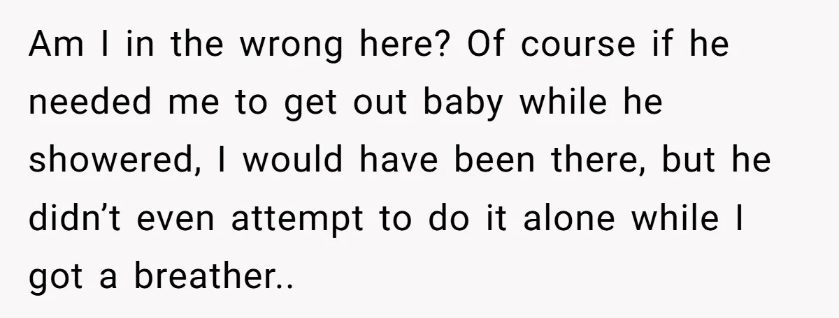 Am I in the wrong here? Of course if he needed me to get out baby while he showered, I would have been there, but he didn’t even attempt to...