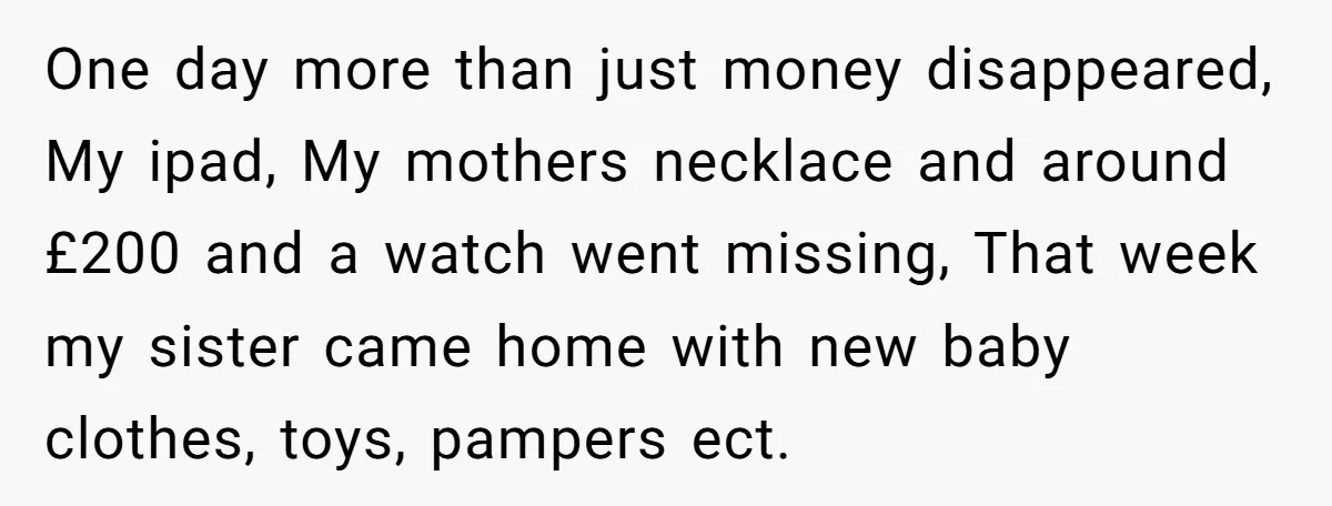 One day more than just money disappeared, My ipad, My mothers necklace and around £200 and a watch went missing, That week my sister came home with new baby clothes,...