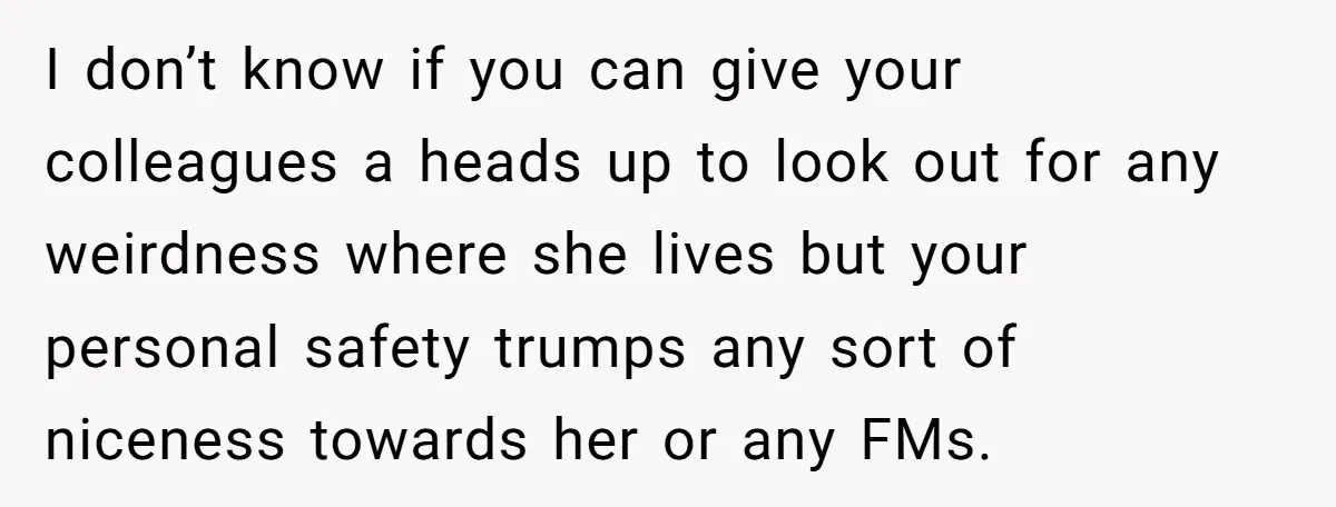 I don’t know if you can give your colleagues a heads up to look out for any weirdness where she lives but your personal safety trumps any sort of niceness...