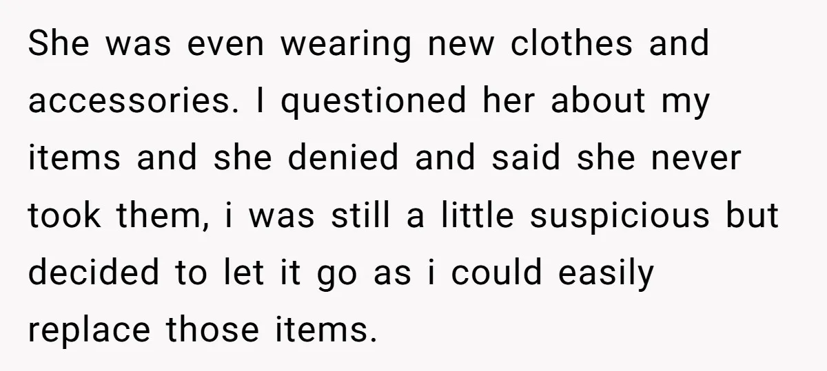 She was even wearing new clothes and accessories. I questioned her about my items and she denied and said she never took them, i was still a little suspicious but...