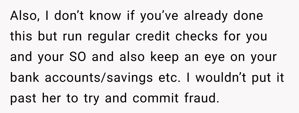 Also, I don’t know if you’ve already done this but run regular credit checks for you and your SO and also keep an eye on your bank accounts/savings etc. I...
