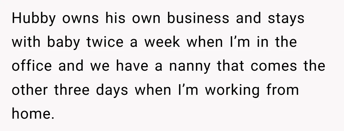 Hubby owns his own business and stays with baby twice a week when I’m in the office and we have a nanny that comes the other three days when I’m...