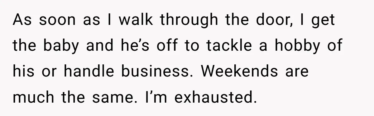 As soon as I walk through the door, I get the baby and he’s off to tackle a hobby of his or handle business. Weekends are much the same. I’m...
