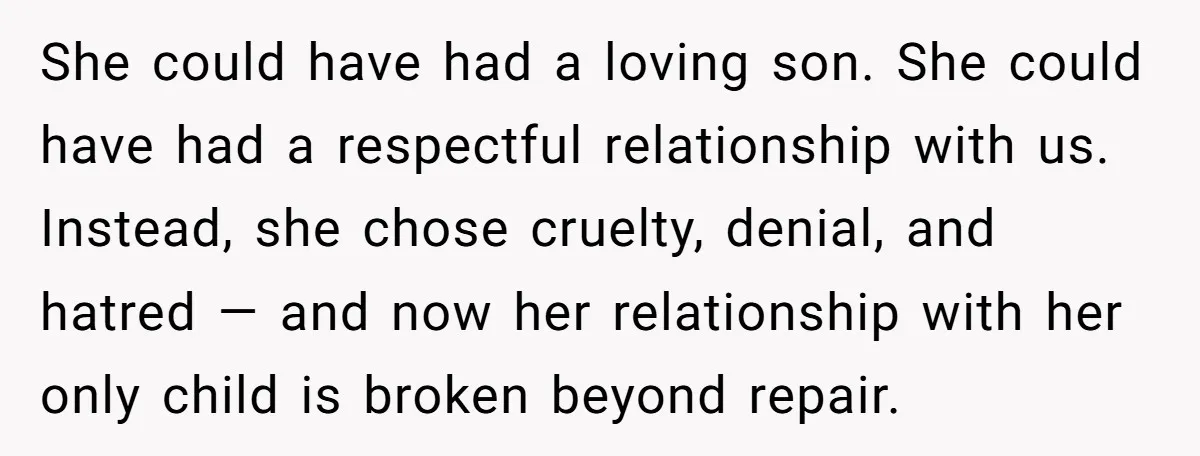 She could have had a loving son. She could have had a respectful relationship with us. Instead, she chose cruelty, denial, and hatred — and now her relationship with her...